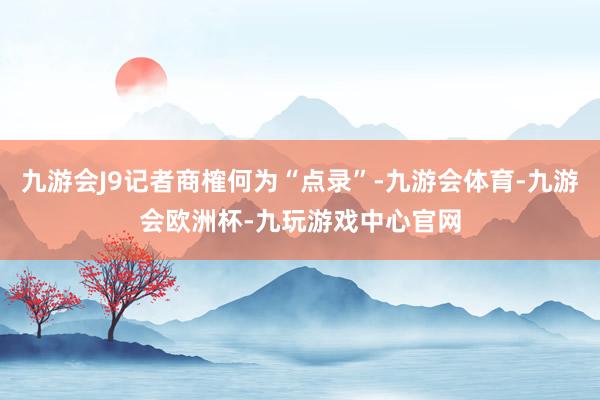 九游会J9记者商榷何为“点录”-九游会体育-九游会欧洲杯-九玩游戏中心官网