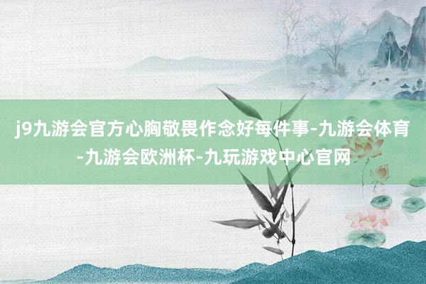 j9九游会官方心胸敬畏作念好每件事-九游会体育-九游会欧洲杯-九玩游戏中心官网