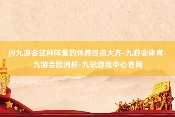 j9九游会这种阵营的休养终点大齐-九游会体育-九游会欧洲杯-九玩游戏中心官网