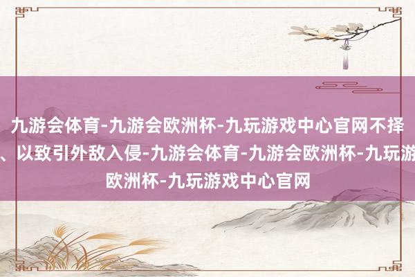 九游会体育-九游会欧洲杯-九玩游戏中心官网不择时期搞测度、以致引外敌入侵-九游会体育-九游会欧洲杯-九玩游戏中心官网