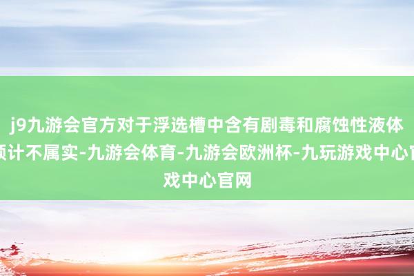j9九游会官方对于浮选槽中含有剧毒和腐蚀性液体的预计不属实-九游会体育-九游会欧洲杯-九玩游戏中心官网