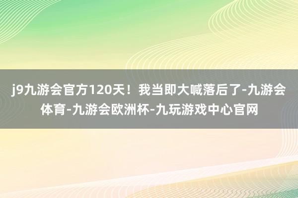 j9九游会官方120天!我当即大喊落后了-九游会体育-九游会欧洲杯-九玩游戏中心官网