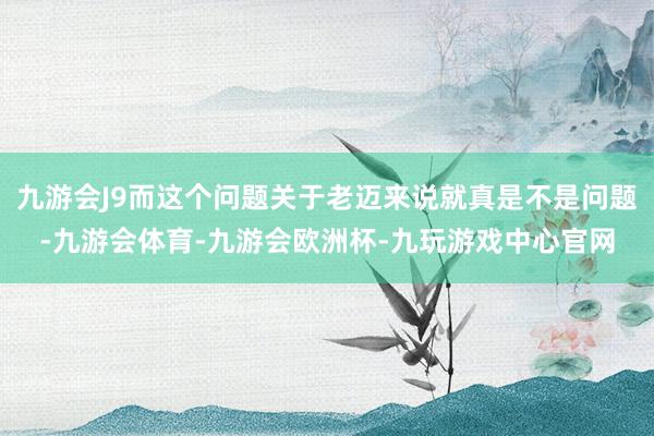 九游会J9而这个问题关于老迈来说就真是不是问题-九游会体育-九游会欧洲杯-九玩游戏中心官网