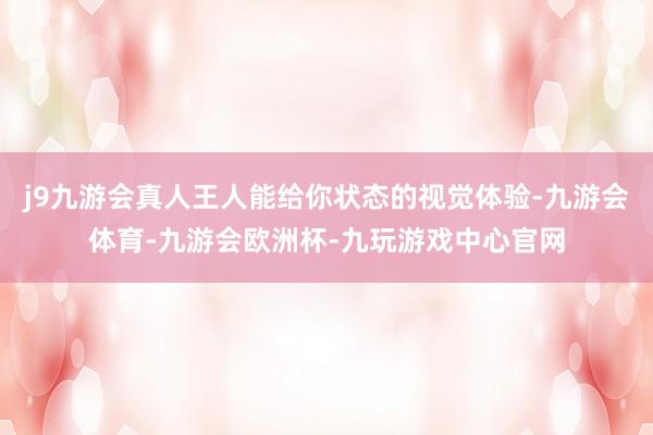 j9九游会真人王人能给你状态的视觉体验-九游会体育-九游会欧洲杯-九玩游戏中心官网