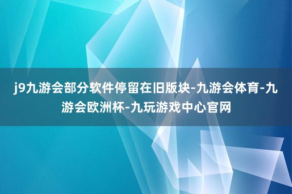 j9九游会部分软件停留在旧版块-九游会体育-九游会欧洲杯-九玩游戏中心官网