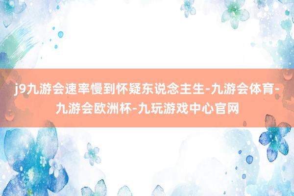 j9九游会速率慢到怀疑东说念主生-九游会体育-九游会欧洲杯-九玩游戏中心官网