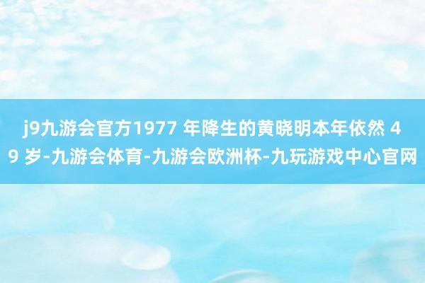 j9九游会官方1977 年降生的黄晓明本年依然 49 岁-九游会体育-九游会欧洲杯-九玩游戏中心官网