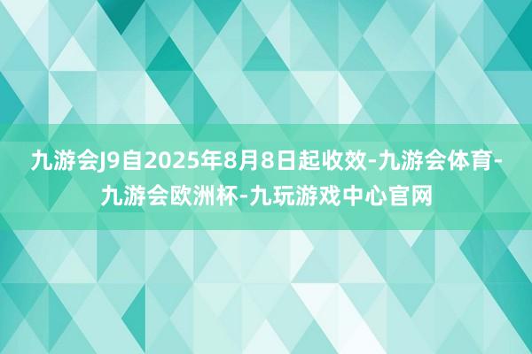 九游会J9自2025年8月8日起收效-九游会体育-九游会欧洲杯-九玩游戏中心官网