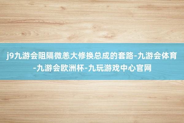 j9九游会阻隔微恙大修换总成的套路-九游会体育-九游会欧洲杯-九玩游戏中心官网