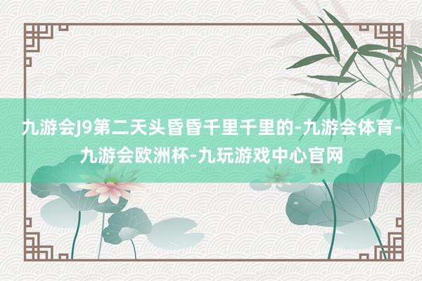 九游会J9第二天头昏昏千里千里的-九游会体育-九游会欧洲杯-九玩游戏中心官网