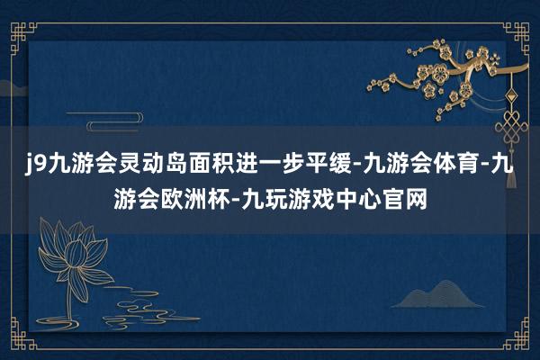 j9九游会灵动岛面积进一步平缓-九游会体育-九游会欧洲杯-九玩游戏中心官网