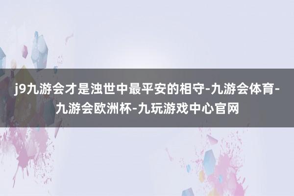 j9九游会才是浊世中最平安的相守-九游会体育-九游会欧洲杯-九玩游戏中心官网