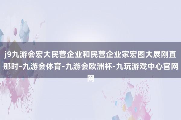 j9九游会宏大民营企业和民营企业家宏图大展刚直那时-九游会体育-九游会欧洲杯-九玩游戏中心官网