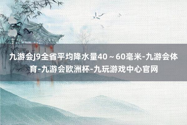 九游会J9全省平均降水量40～60毫米-九游会体育-九游会欧洲杯-九玩游戏中心官网