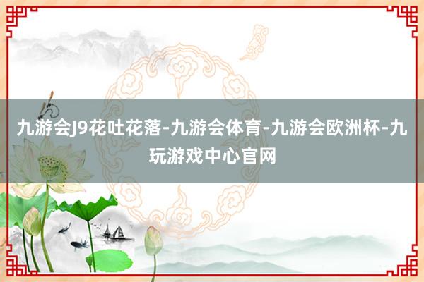 九游会J9花吐花落-九游会体育-九游会欧洲杯-九玩游戏中心官网