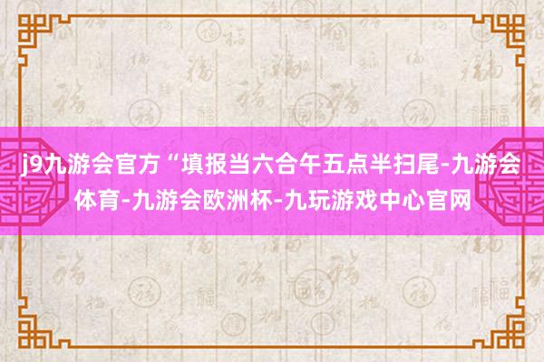 j9九游会官方“填报当六合午五点半扫尾-九游会体育-九游会欧洲杯-九玩游戏中心官网