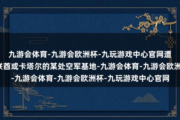 九游会体育-九游会欧洲杯-九玩游戏中心官网遭到打击的机库位于阿联酋或卡塔尔的某处空军基地-九游会体育-九游会欧洲杯-九玩游戏中心官网