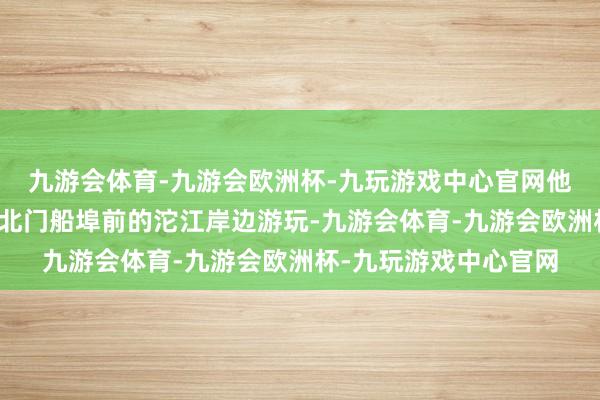 九游会体育-九游会欧洲杯-九玩游戏中心官网他带着两个孩子在古城北门船埠前的沱江岸边游玩-九游会体育-九游会欧洲杯-九玩游戏中心官网