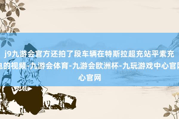 j9九游会官方还拍了段车辆在特斯拉超充站平素充电的视频-九游会体育-九游会欧洲杯-九玩游戏中心官网