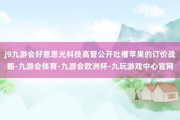 j9九游会好意思光科技高管公开吐槽苹果的订价战略-九游会体育-九游会欧洲杯-九玩游戏中心官网
