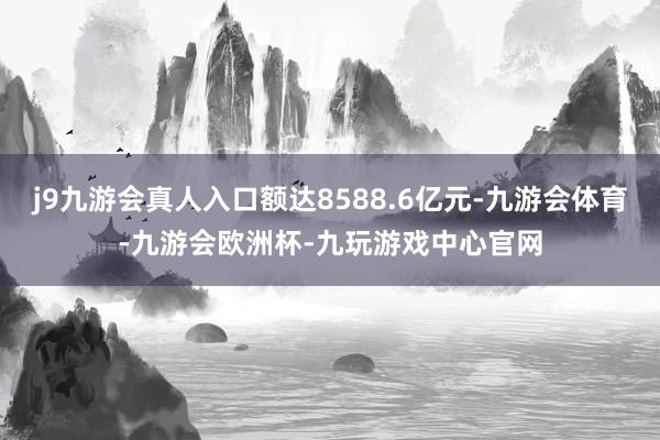 j9九游会真人入口额达8588.6亿元-九游会体育-九游会欧洲杯-九玩游戏中心官网