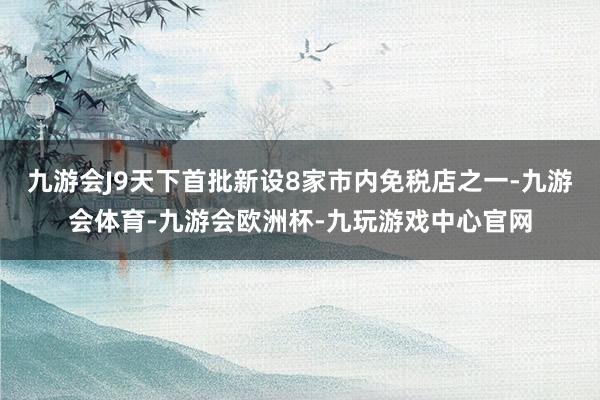 九游会J9天下首批新设8家市内免税店之一-九游会体育-九游会欧洲杯-九玩游戏中心官网