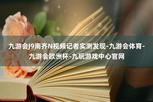 九游会J9南齐N视频记者实测发现-九游会体育-九游会欧洲杯-九玩游戏中心官网