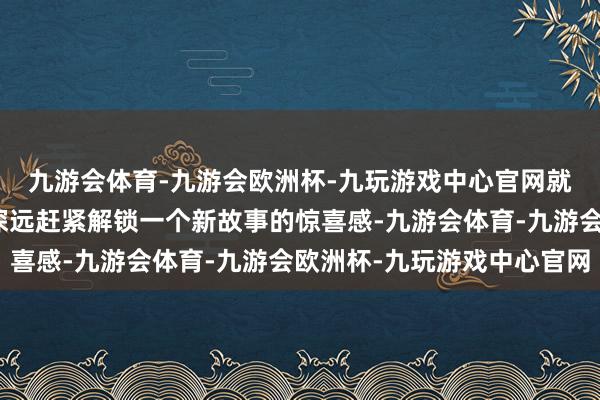 九游会体育-九游会欧洲杯-九玩游戏中心官网就很有跟着案件侦察的深远赶紧解锁一个新故事的惊喜感-九游会体育-九游会欧洲杯-九玩游戏中心官网