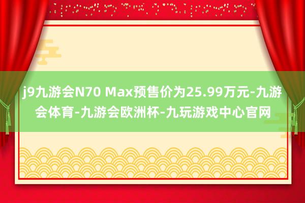 j9九游会N70 Max预售价为25.99万元-九游会体育-九游会欧洲杯-九玩游戏中心官网