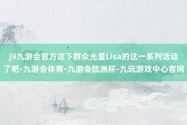 j9九游会官方这下群众光显Lisa的这一系列活动了吧-九游会体育-九游会欧洲杯-九玩游戏中心官网