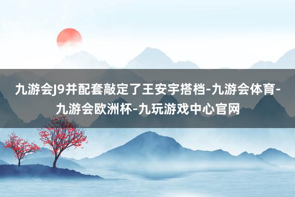 九游会J9并配套敲定了王安宇搭档-九游会体育-九游会欧洲杯-九玩游戏中心官网