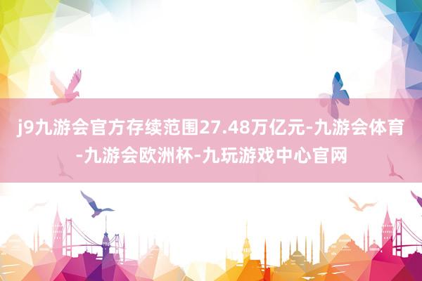 j9九游会官方存续范围27.48万亿元-九游会体育-九游会欧洲杯-九玩游戏中心官网