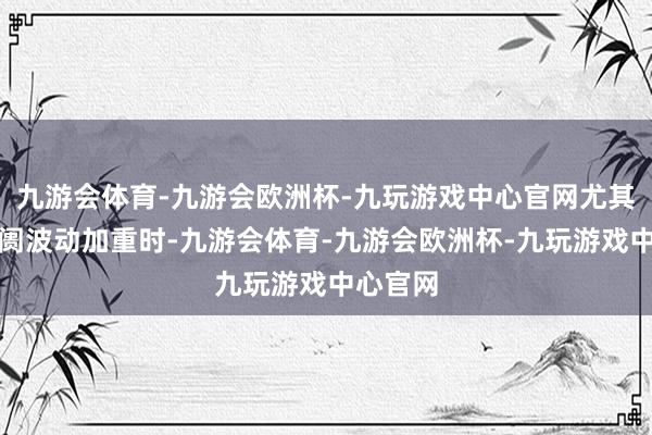 九游会体育-九游会欧洲杯-九玩游戏中心官网尤其是在阛阓波动加重时-九游会体育-九游会欧洲杯-九玩游戏中心官网