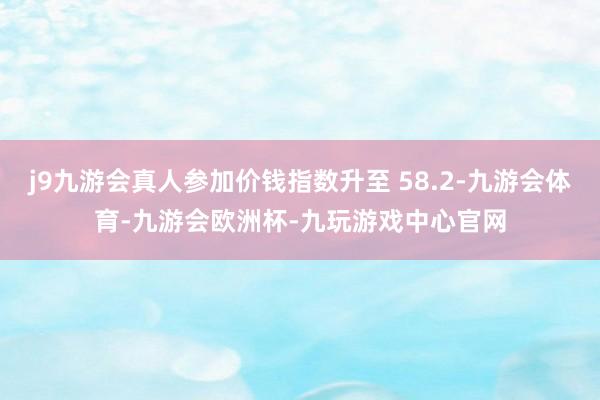j9九游会真人参加价钱指数升至 58.2-九游会体育-九游会欧洲杯-九玩游戏中心官网