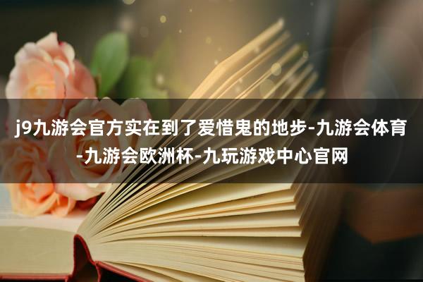 j9九游会官方实在到了爱惜鬼的地步-九游会体育-九游会欧洲杯-九玩游戏中心官网