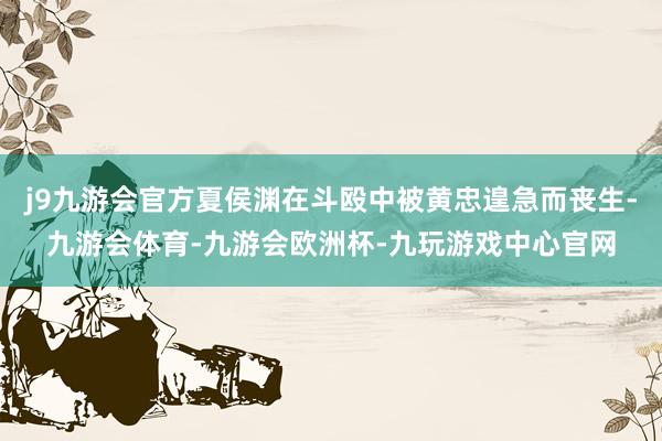 j9九游会官方夏侯渊在斗殴中被黄忠遑急而丧生-九游会体育-九游会欧洲杯-九玩游戏中心官网