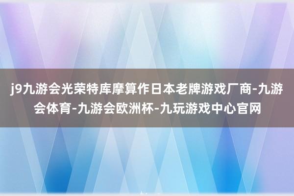 j9九游会光荣特库摩算作日本老牌游戏厂商-九游会体育-九游会欧洲杯-九玩游戏中心官网