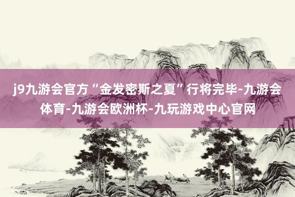 j9九游会官方“金发密斯之夏”行将完毕-九游会体育-九游会欧洲杯-九玩游戏中心官网