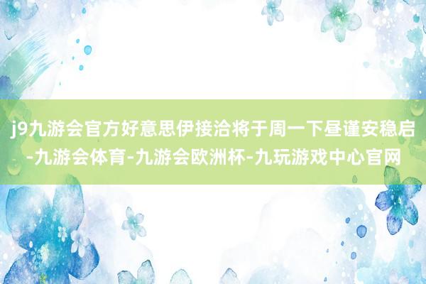 j9九游会官方好意思伊接洽将于周一下昼谨安稳启-九游会体育-九游会欧洲杯-九玩游戏中心官网