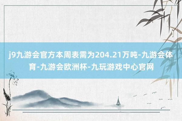 j9九游会官方本周表需为204.21万吨-九游会体育-九游会欧洲杯-九玩游戏中心官网