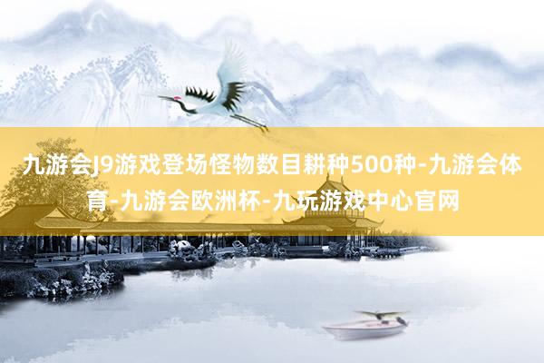 九游会J9游戏登场怪物数目耕种500种-九游会体育-九游会欧洲杯-九玩游戏中心官网