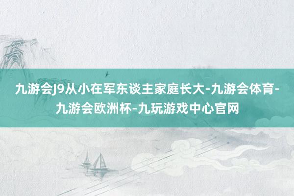 九游会J9从小在军东谈主家庭长大-九游会体育-九游会欧洲杯-九玩游戏中心官网