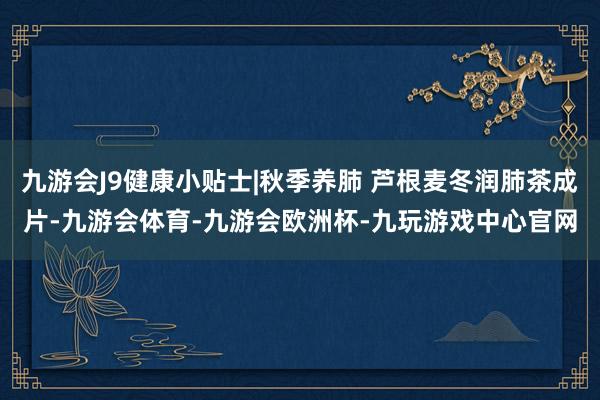 九游会J9健康小贴士|秋季养肺 芦根麦冬润肺茶成片-九游会体育-九游会欧洲杯-九玩游戏中心官网