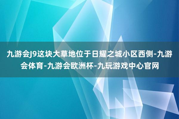 九游会J9这块大草地位于日耀之城小区西侧-九游会体育-九游会欧洲杯-九玩游戏中心官网