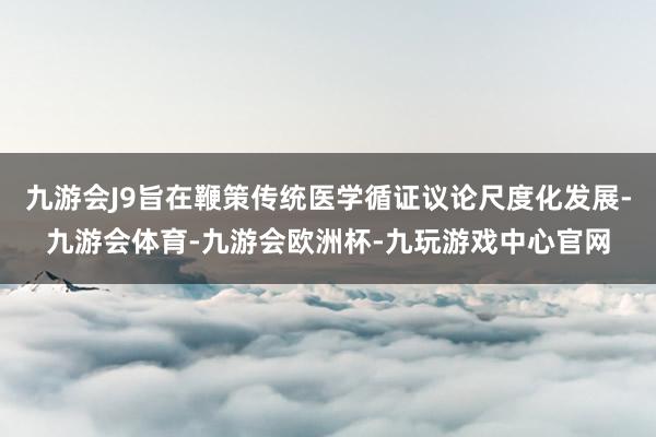九游会J9旨在鞭策传统医学循证议论尺度化发展-九游会体育-九游会欧洲杯-九玩游戏中心官网