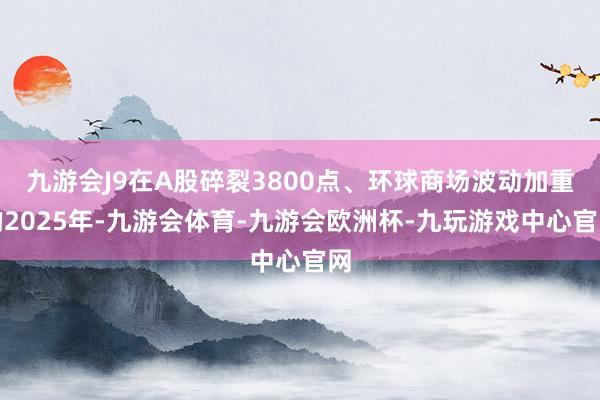 九游会J9在A股碎裂3800点、环球商场波动加重的2025年-九游会体育-九游会欧洲杯-九玩游戏中心官网