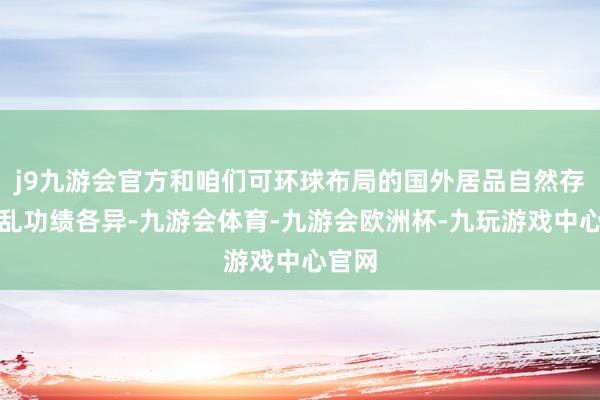 j9九游会官方和咱们可环球布局的国外居品自然存在纷乱功绩各异-九游会体育-九游会欧洲杯-九玩游戏中心官网