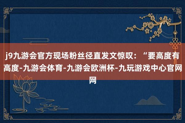 j9九游会官方现场粉丝径直发文惊叹：“要高度有高度-九游会体育-九游会欧洲杯-九玩游戏中心官网
