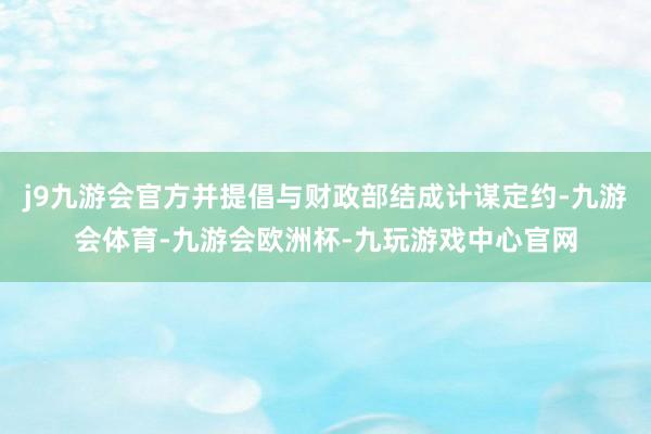 j9九游会官方并提倡与财政部结成计谋定约-九游会体育-九游会欧洲杯-九玩游戏中心官网