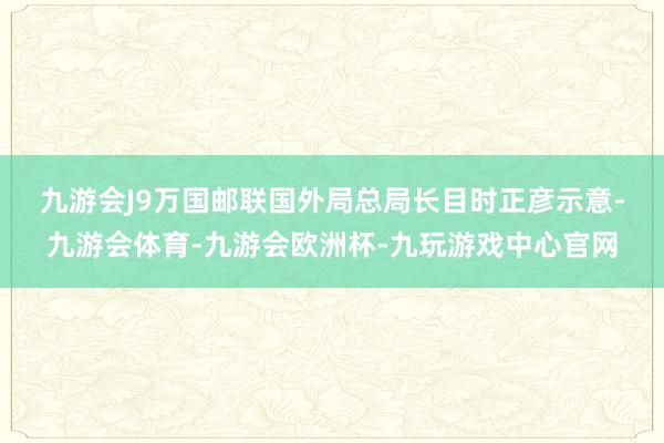 九游会J9　　万国邮联国外局总局长目时正彦示意-九游会体育-九游会欧洲杯-九玩游戏中心官网